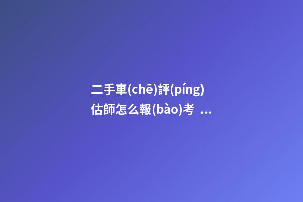 二手車(chē)評(píng)估師怎么報(bào)考？能否網(wǎng)上考試？